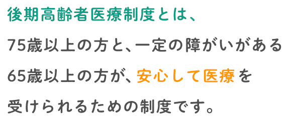 後期高齢者医療制度とは、75歳以上の方と､一定の障がいのある65歳以上の方が､安心して医療を受けられるための制度です。